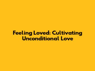 Feeling Loved: Cultivating Unconditional Love