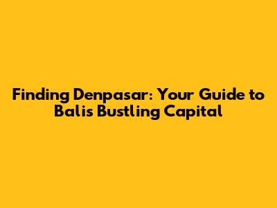 Finding Denpasar: Your Guide to Bali's Bustling Capital
