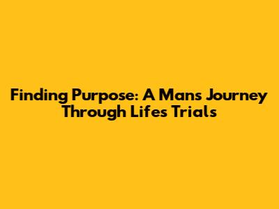 Finding Purpose: A Man's Journey Through Life's Trials