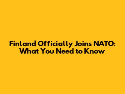 Finland Officially Joins NATO: What You Need to Know