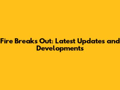 Fire Breaks Out: Latest Updates and Developments