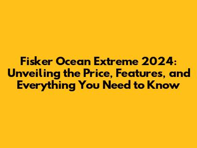 Fisker Ocean Extreme 2024: Unveiling the Price, Features, and Everything You Need to Know