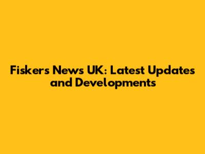 Fiskers News UK: Latest Updates and Developments