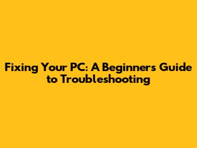 Fixing Your PC: A Beginner's Guide to Troubleshooting