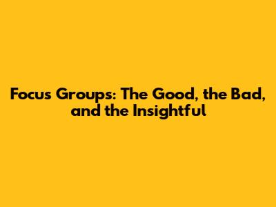 Focus Groups: The Good, the Bad, and the Insightful