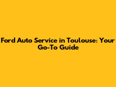Ford Auto Service in Toulouse: Your Go-To Guide
