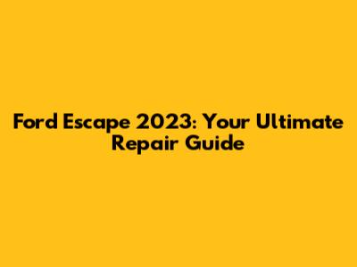 Ford Escape 2023: Your Ultimate Repair Guide