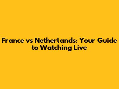 France vs Netherlands: Your Guide to Watching Live