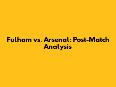 Fulham vs. Arsenal: Post-Match Analysis