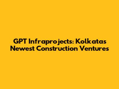GPT Infraprojects: Kolkata's Newest Construction Ventures