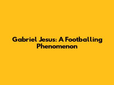 Gabriel Jesus: A Footballing Phenomenon
