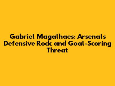 Gabriel Magalhaes: Arsenal's Defensive Rock and Goal-Scoring Threat