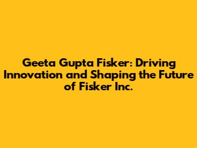 Geeta Gupta Fisker: Driving Innovation and Shaping the Future of Fisker Inc.