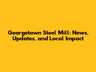 Georgetown Steel Mill: News, Updates, and Local Impact
