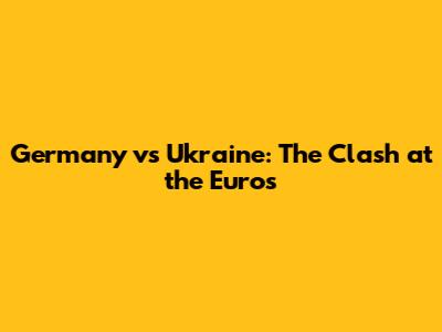 Germany vs Ukraine: The Clash at the Euros