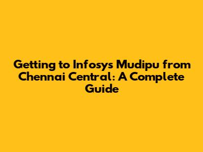 Getting to Infosys Mudipu from Chennai Central: A Complete Guide