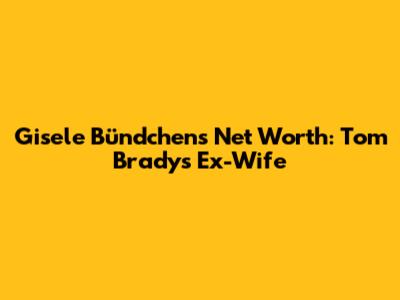 Gisele Bündchen's Net Worth: Tom Brady's Ex-Wife