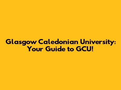 Glasgow Caledonian University: Your Guide to GCU!