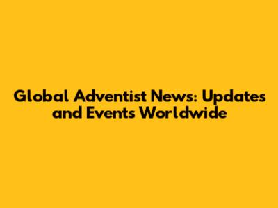 Global Adventist News: Updates and Events Worldwide