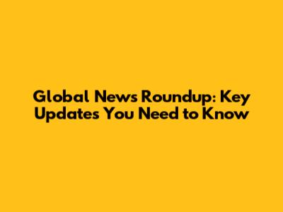 Global News Roundup: Key Updates You Need to Know