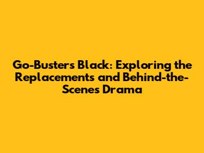Go-Busters Black: Exploring the Replacements and Behind-the-Scenes Drama