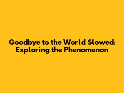 Goodbye to the World Slowed: Exploring the Phenomenon