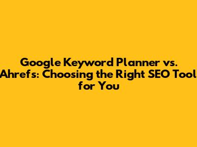 Google Keyword Planner vs. Ahrefs: Choosing the Right SEO Tool for You