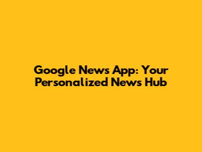 Google News App: Your Personalized News Hub