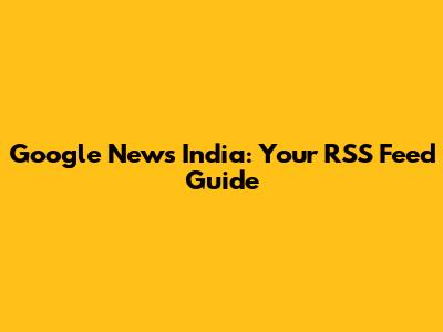 Google News India: Your RSS Feed Guide