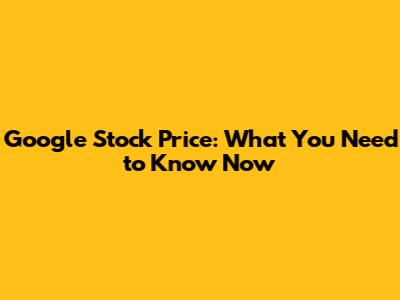 Google Stock Price: What You Need to Know Now