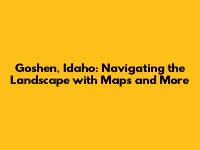 Goshen, Idaho: Navigating the Landscape with Maps and More