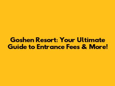 Goshen Resort: Your Ultimate Guide to Entrance Fees & More!