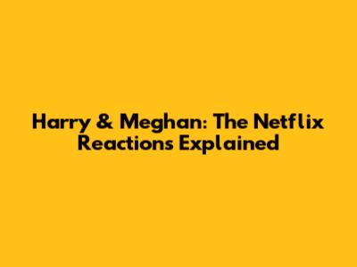 Harry & Meghan: The Netflix Reactions Explained