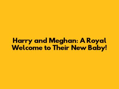 Harry and Meghan: A Royal Welcome to Their New Baby!
