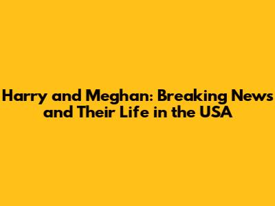 Harry and Meghan: Breaking News and Their Life in the USA