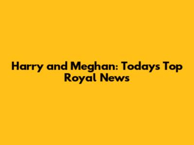 Harry and Meghan: Today's Top Royal News