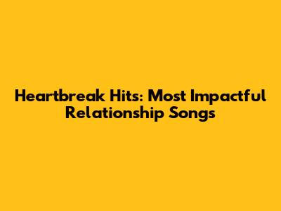 Heartbreak Hits: Most Impactful Relationship Songs