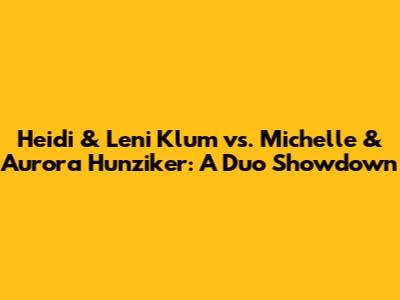 Heidi & Leni Klum vs. Michelle & Aurora Hunziker: A Duo Showdown