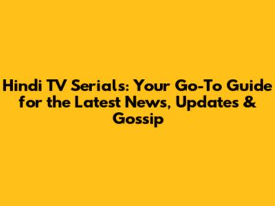 Hindi TV Serials: Your Go-To Guide for the Latest News, Updates & Gossip