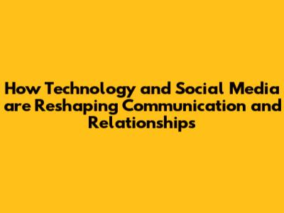 How Technology and Social Media are Reshaping Communication and Relationships