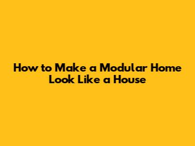 How to Make a Modular Home Look Like a House