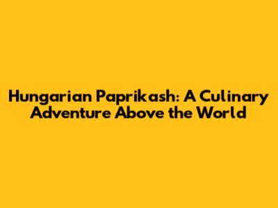 Hungarian Paprikash: A Culinary Adventure Above the World