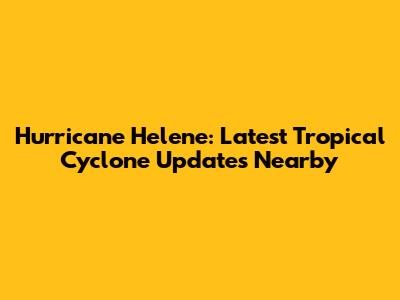 Hurricane Helene: Latest Tropical Cyclone Updates Nearby