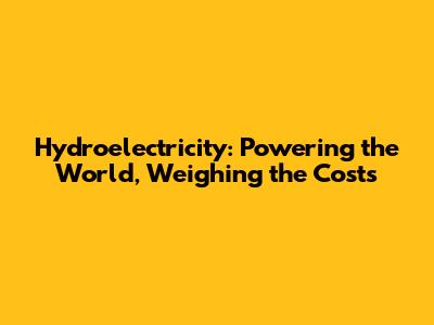 Hydroelectricity: Powering the World, Weighing the Costs