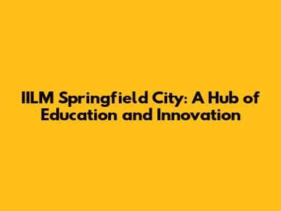 IILM Springfield City: A Hub of Education and Innovation