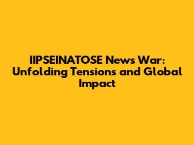 IIPSEINATOSE News War: Unfolding Tensions and Global Impact