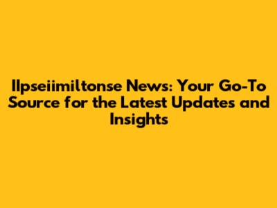 IIpseiimiltonse News: Your Go-To Source for the Latest Updates and Insights