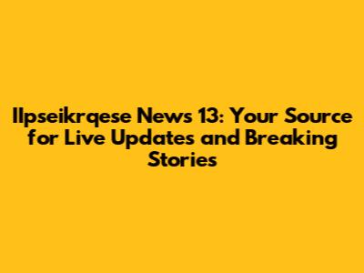 IIpseikrqese News 13: Your Source for Live Updates and Breaking Stories
