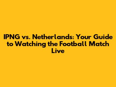 IPNG vs. Netherlands: Your Guide to Watching the Football Match Live