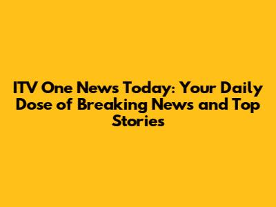 ITV One News Today: Your Daily Dose of Breaking News and Top Stories